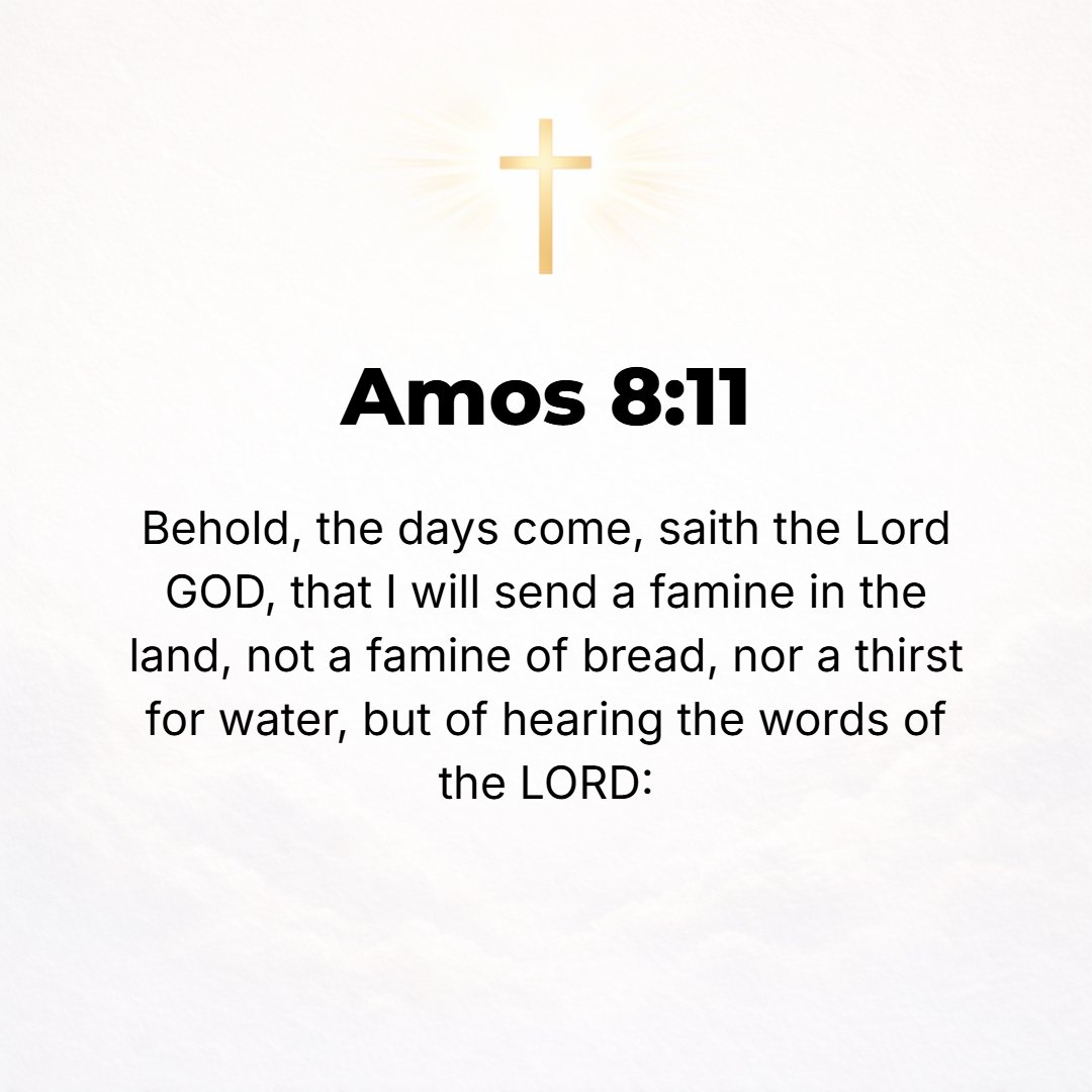 Amos 8:11 - Behold, the days are coming, says the Lord God, when I will send a famine in the land, not a famine of bread, nor a thirst for water, but [a famine] for hear...