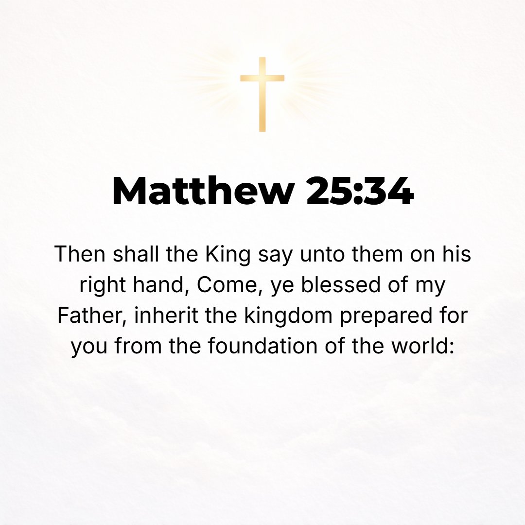 Matthew 25:34 - Then the King will say to those at His right hand, Come, you blessed of My Father [you favored of God and appointed to eternal salvation], inherit (receive a...