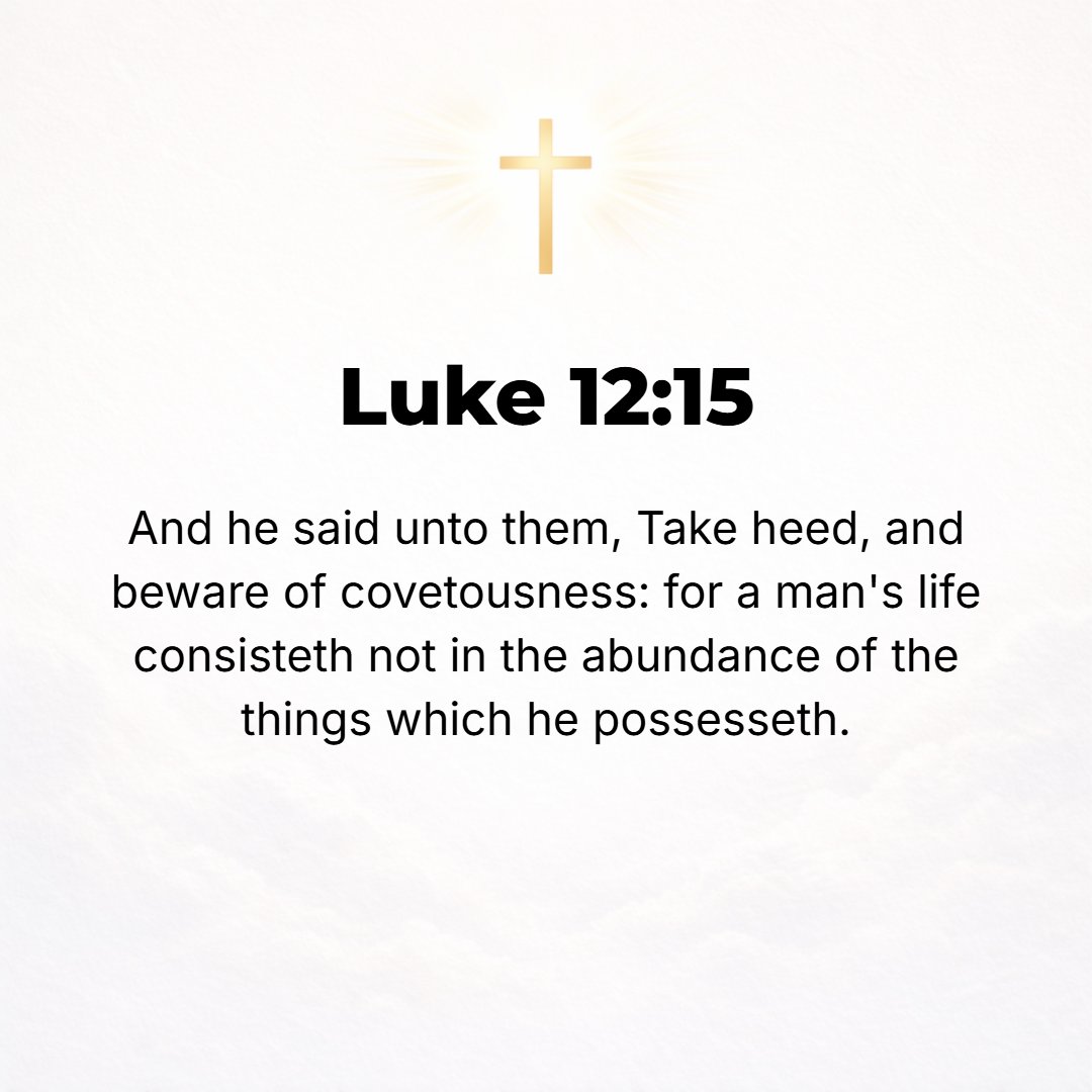 Luke 12:15 - And He said to them, Guard yourselves and keep free from all covetousness (the immoderate desire for wealth, the greedy longing to have more); for a man's li...