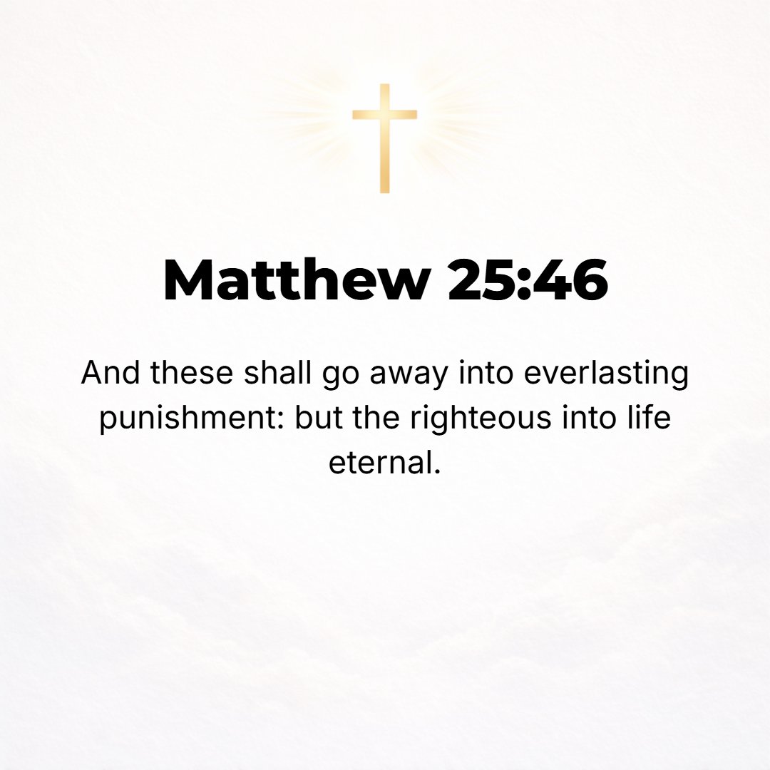 Matthew 25:46 - Then they will go away into eternal punishment, but those who are just and upright and in right standing with God into eternal life. [Dan. 12:2.]