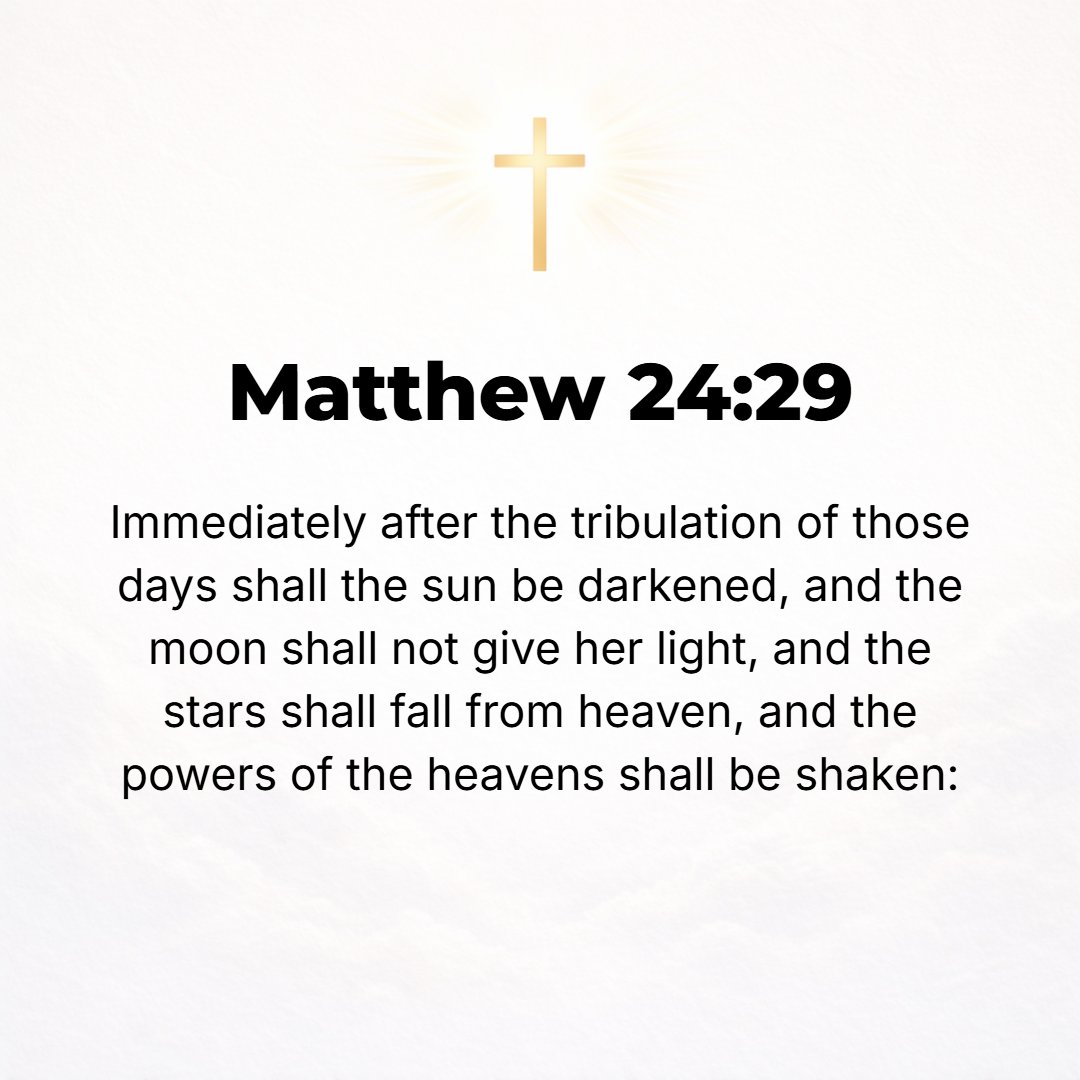 Matthew 24:29 - Immediately after the tribulation of those days the sun will be darkened, and the moon will not shed its light, and the stars will fall from the sky, and the...