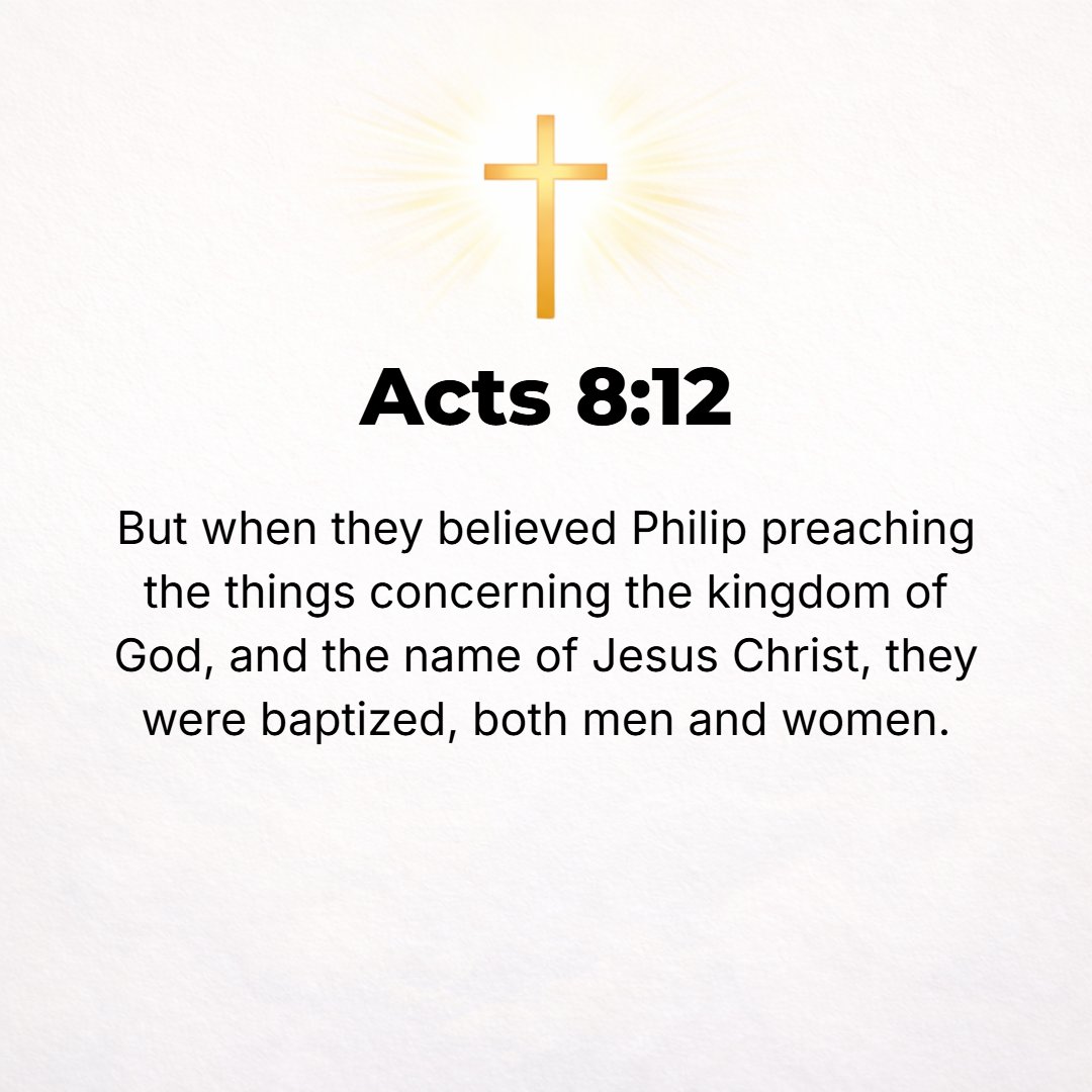 Acts 8:12 - But when they believed the good news (the Gospel) about the kingdom of God and the name of Jesus Christ (the Messiah) as Philip preached it, they were baptiz...