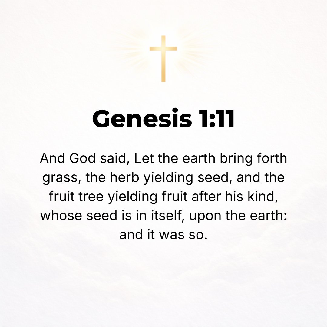 Genesis 1:11 - And God said, Let the earth put forth [tender] vegetation: plants yielding seed and fruit trees yielding fruit whose seed is in itself, each according to its...