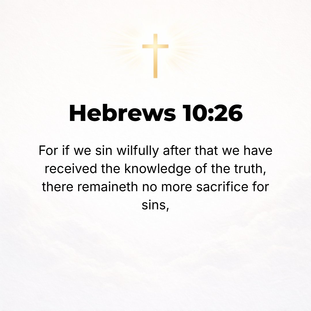 Hebrews 10:26 - For if we go on deliberately and willingly sinning after once acquiring the knowledge of the Truth, there is no longer any sacrifice left to atone for [our] ...