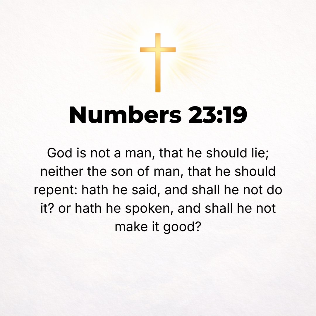 Numbers 23:19 - God is not a man, that He should tell or act a lie, neither the son of man, that He should feel repentance or compunction [for what He has promised]. Has He ...