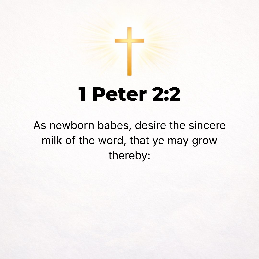 1 Peter 2:2 - Like newborn babies you should crave (thirst for, earnestly desire) the pure (unadulterated) spiritual milk, that by it you may be nurtured and grow unto [co...
